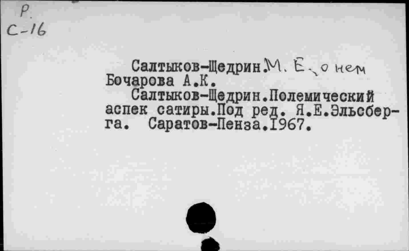 ﻿р.
с-/6
Салтыков-Щедрин М. Ечо Бочарова А.К.
Салтыков-Щедрин.Полемический аспек сатиры.Под ред. Я.Е.Эльсберга. Саратов-Пенза.1967.